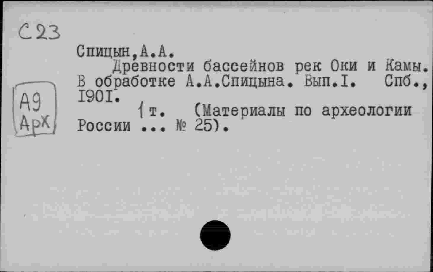 ﻿С 23
А9?
Спицын,А.А.
Древности бассейнов рек Оки и Камы. В обработке А.А.Спицына. Вып.1. Спб., 1901. ,
1 т. (Материалы по археологии России ... № 25).